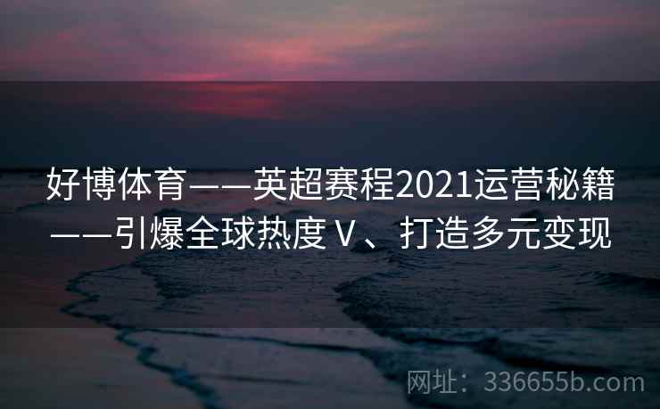 好博体育——英超赛程2021运营秘籍——引爆全球热度Ⅴ、打造多元变现 好博体育——英超赛程2021运营秘籍——引爆全球热度Ⅴ、打造多元变现