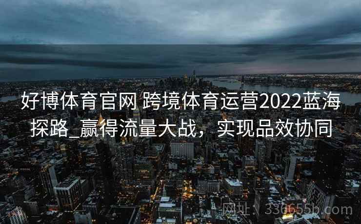 好博体育官网 跨境体育运营2022蓝海探路_赢得流量大战,实现品效协同 好博体育官网 跨境体育运营2022蓝海探路_赢得流量大战,实现品效协同