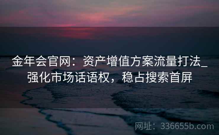 金年会官网:资产增值方案流量打法_强化市场话语权,稳占搜索首屏 金年会官网:资产增值方案流量打法_强化市场话语权,稳占搜索首屏