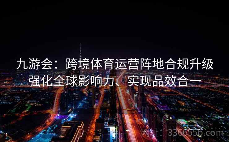 九游会：跨境体育运营阵地合规升级强化全球影响力、实现品效合一