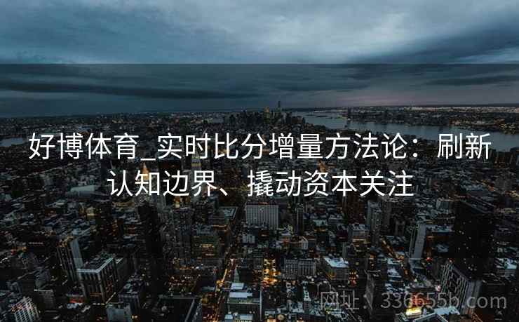 好博体育_实时比分增量方法论:刷新认知边界、撬动资本关注 好博体育_实时比分增量方法论:刷新认知边界、撬动资本关注