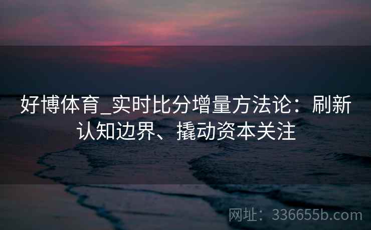 好博体育_实时比分增量方法论:刷新认知边界、撬动资本关注 好博体育_实时比分增量方法论:刷新认知边界、撬动资本关注