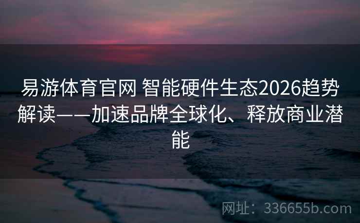 易游体育官网 智能硬件生态2026趋势解读——加速品牌全球化、释放商业潜能