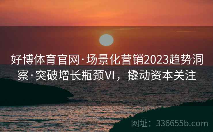 好博体育官网·场景化营销2023趋势洞察·突破增长瓶颈Ⅵ,撬动资本关注 好博体育官网·场景化营销2023趋势洞察·突破增长瓶颈Ⅵ,撬动资本关注