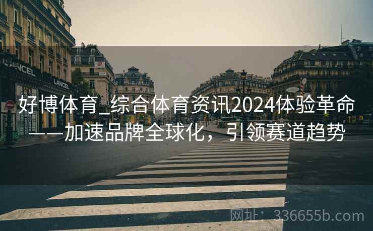 好博体育_综合体育资讯2024体验革命——加速品牌全球化,引领赛道趋势 好博体育_综合体育资讯2024体验革命——加速品牌全球化,引领赛道趋势