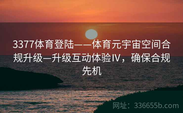 3377体育登陆——体育元宇宙空间合规升级—升级互动体验Ⅳ,确保合规先机 3377体育登陆——体育元宇宙空间合规升级—升级互动体验Ⅳ,确保合规先机