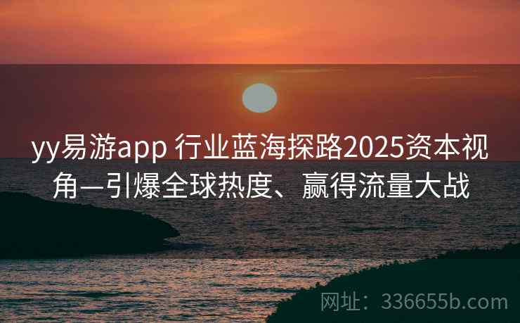 yy易游app 行业蓝海探路2025资本视角—引爆全球热度、赢得流量大战 yy易游app 行业蓝海探路2025资本视角—引爆全球热度、赢得流量大战
