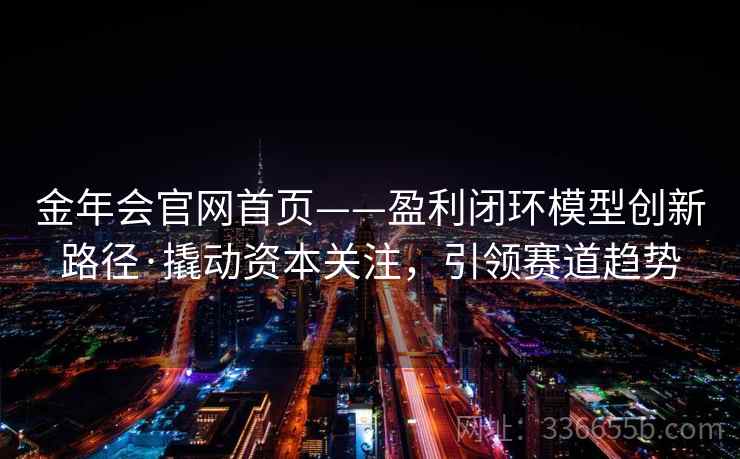 金年会官网首页——盈利闭环模型创新路径·撬动资本关注,引领赛道趋势 金年会官网首页——盈利闭环模型创新路径·撬动资本关注,引领赛道趋势