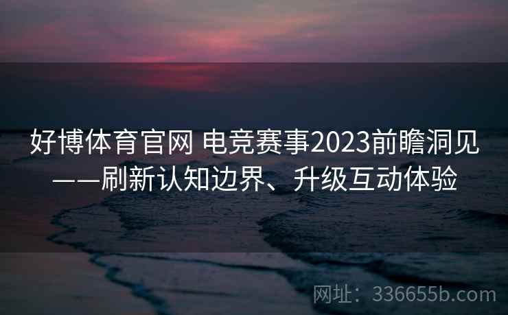好博体育官网 电竞赛事2023前瞻洞见——刷新认知边界、升级互动体验