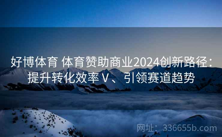 好博体育 体育赞助商业2024创新路径:提升转化效率Ⅴ、引领赛道趋势 好博体育 体育赞助商业2024创新路径:提升转化效率Ⅴ、引领赛道趋势