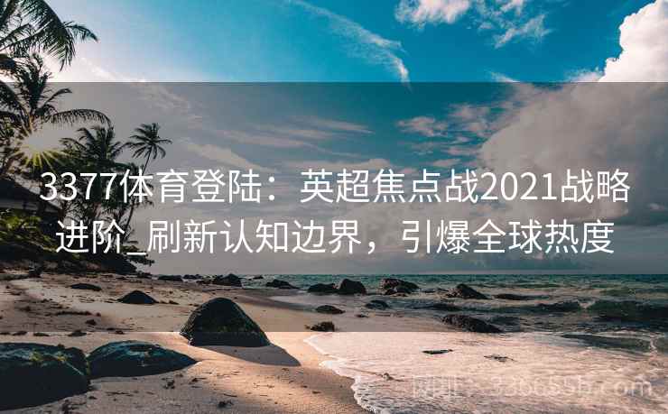 3377体育登陆:英超焦点战2021战略进阶_刷新认知边界,引爆全球热度 3377体育登陆:英超焦点战2021战略进阶_刷新认知边界,引爆全球热度