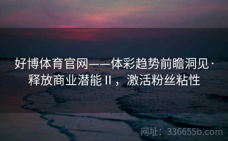 好博体育官网——体彩趋势前瞻洞见·释放商业潜能Ⅱ,激活粉丝粘性 好博体育官网——体彩趋势前瞻洞见·释放商业潜能Ⅱ,激活粉丝粘性