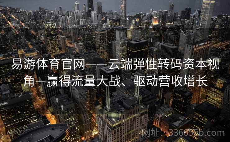 易游体育官网——云端弹性转码资本视角—赢得流量大战、驱动营收增长
