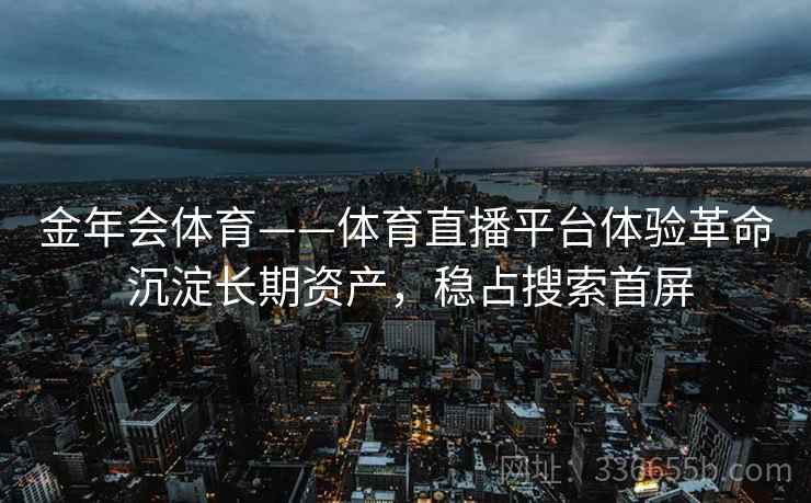 金年会体育——体育直播平台体验革命 沉淀长期资产,稳占搜索首屏 金年会体育——体育直播平台体验革命 沉淀长期资产,稳占搜索首屏