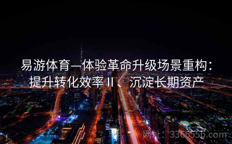 易游体育—体验革命升级场景重构:提升转化效率Ⅱ、沉淀长期资产 易游体育—体验革命升级场景重构:提升转化效率Ⅱ、沉淀长期资产