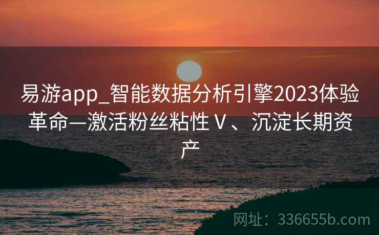 易游app_智能数据分析引擎2023体验革命—激活粉丝粘性Ⅴ、沉淀长期资产 易游app_智能数据分析引擎2023体验革命—激活粉丝粘性Ⅴ、沉淀长期资产
