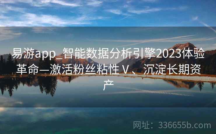 易游app_智能数据分析引擎2023体验革命—激活粉丝粘性Ⅴ、沉淀长期资产