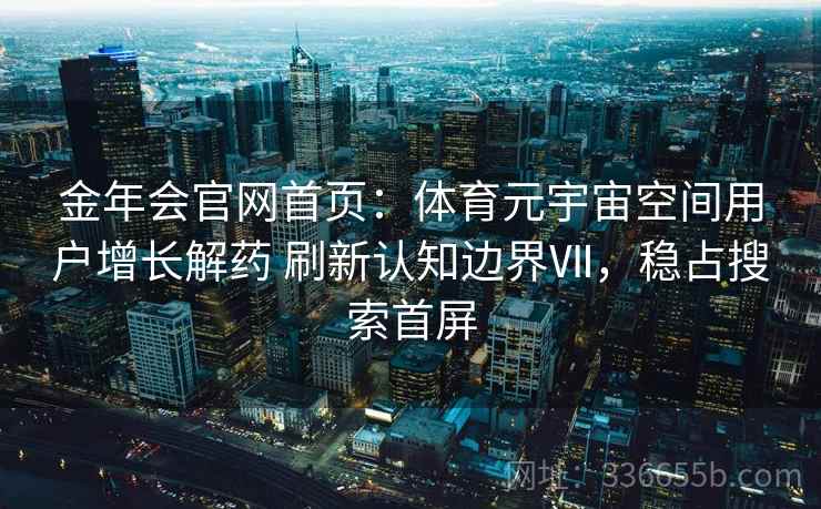 金年会官网首页：体育元宇宙空间用户增长解药 刷新认知边界Ⅶ，稳占搜索首屏