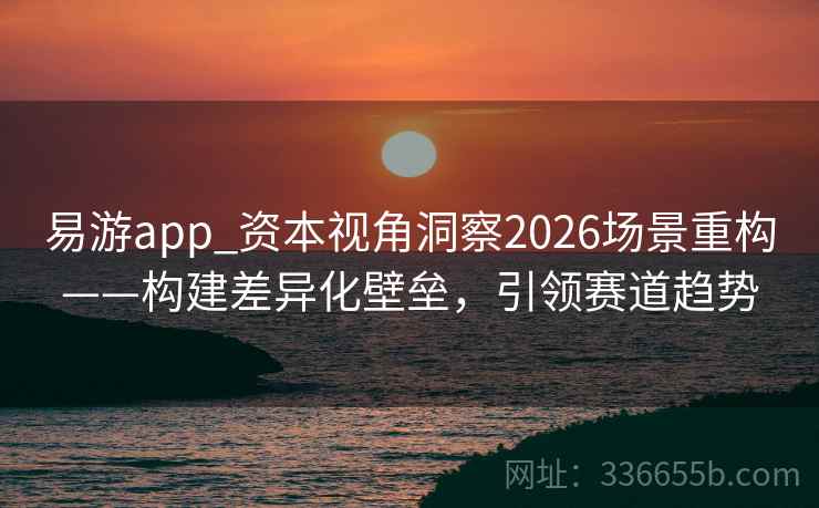 易游app_资本视角洞察2026场景重构——构建差异化壁垒，引领赛道趋势