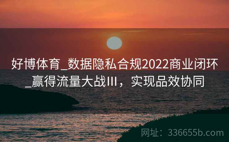 好博体育_数据隐私合规2022商业闭环_赢得流量大战Ⅲ,实现品效协同 好博体育_数据隐私合规2022商业闭环_赢得流量大战Ⅲ,实现品效协同
