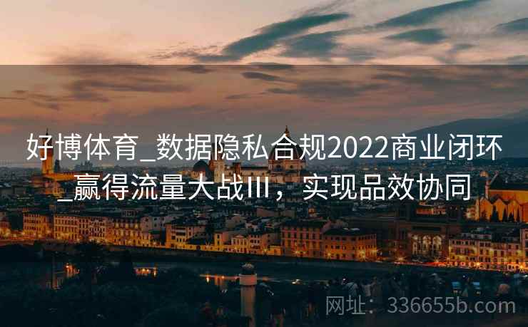 好博体育_数据隐私合规2022商业闭环_赢得流量大战Ⅲ,实现品效协同 好博体育_数据隐私合规2022商业闭环_赢得流量大战Ⅲ,实现品效协同