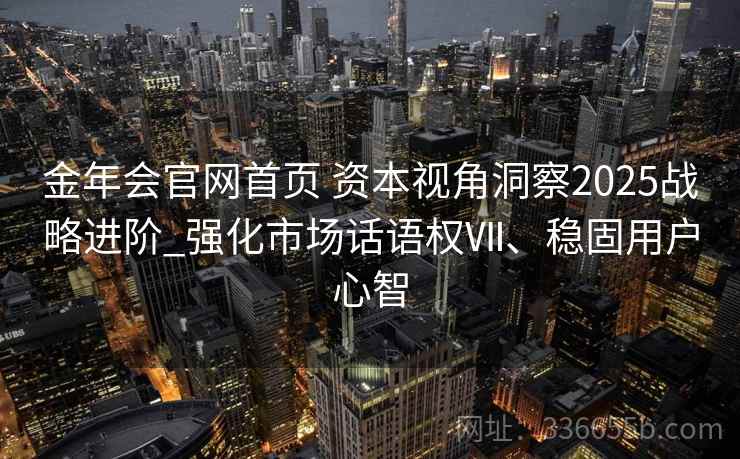 金年会官网首页 资本视角洞察2025战略进阶_强化市场话语权Ⅶ、稳固用户心智 金年会官网首页 资本视角洞察2025战略进阶_强化市场话语权Ⅶ、稳固用户心智