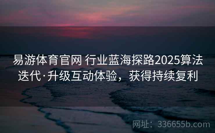 易游体育官网 行业蓝海探路2025算法迭代·升级互动体验，获得持续复利