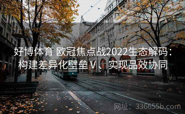 好博体育 欧冠焦点战2022生态解码:构建差异化壁垒Ⅴ、实现品效协同 好博体育 欧冠焦点战2022生态解码:构建差异化壁垒Ⅴ、实现品效协同