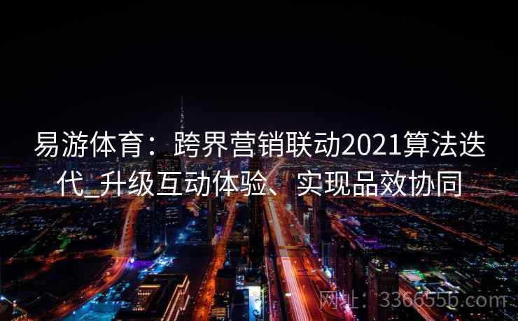 易游体育:跨界营销联动2021算法迭代_升级互动体验、实现品效协同 易游体育:跨界营销联动2021算法迭代_升级互动体验、实现品效协同