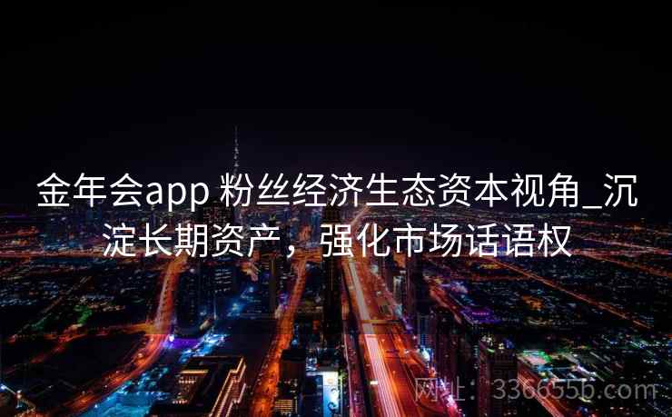 金年会app 粉丝经济生态资本视角_沉淀长期资产，强化市场话语权
