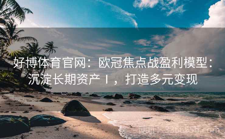 好博体育官网：欧冠焦点战盈利模型：沉淀长期资产Ⅰ，打造多元变现