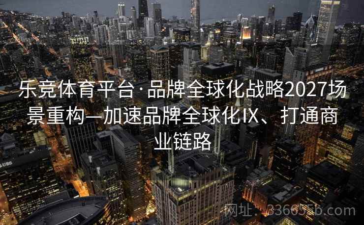 乐竞体育平台·品牌全球化战略2027场景重构—加速品牌全球化Ⅸ、打通商业链路 乐竞体育平台·品牌全球化战略2027场景重构—加速品牌全球化Ⅸ、打通商业链路