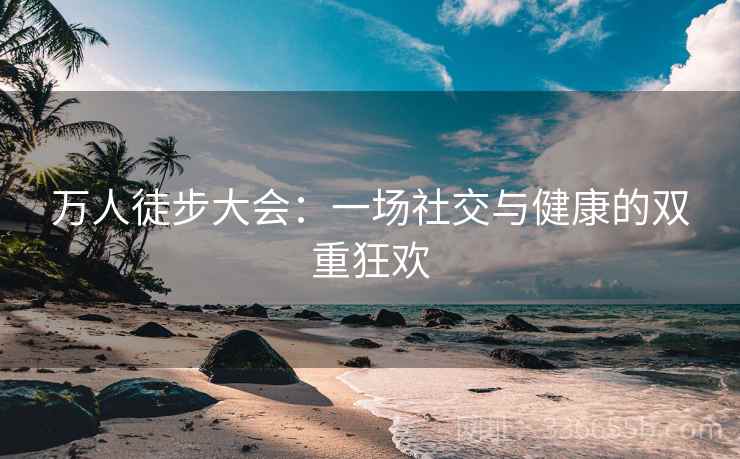 万人徒步大会:一场社交与健康的双重狂欢 万人徒步大会:一场社交与健康的双重狂欢