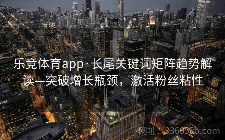 乐竞体育app·长尾关键词矩阵趋势解读—突破增长瓶颈,激活粉丝粘性 乐竞体育app·长尾关键词矩阵趋势解读—突破增长瓶颈,激活粉丝粘性