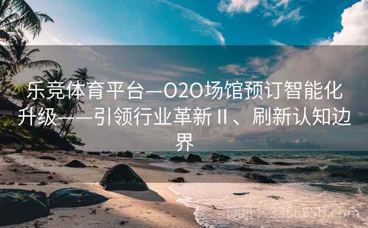 乐竞体育平台—O2O场馆预订智能化升级——引领行业革新Ⅱ、刷新认知边界 乐竞体育平台—O2O场馆预订智能化升级——引领行业革新Ⅱ、刷新认知边界