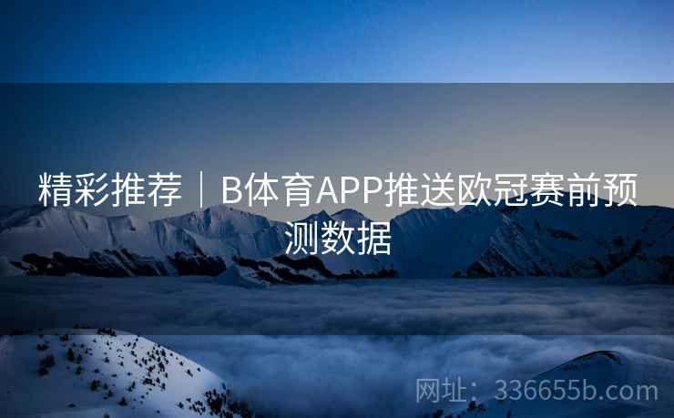 精彩推荐|B体育APP推送欧冠赛前预测数据 精彩推荐|B体育APP推送欧冠赛前预测数据