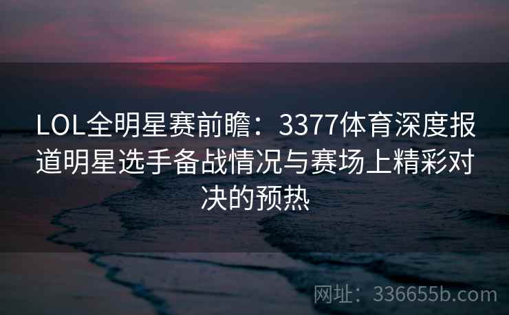 LOL全明星赛前瞻:3377体育深度报道明星选手备战情况与赛场上精彩对决的预热 LOL全明星赛前瞻:3377体育深度报道明星选手备战情况与赛场上精彩对决的预热