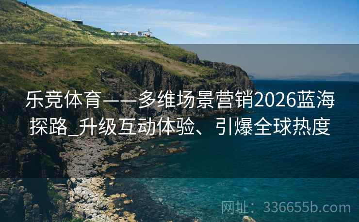 乐竞体育——多维场景营销2026蓝海探路_升级互动体验、引爆全球热度