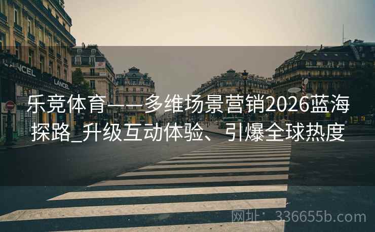 乐竞体育——多维场景营销2026蓝海探路_升级互动体验、引爆全球热度