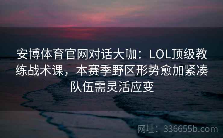 安博体育官网对话大咖:LOL顶级教练战术课,本赛季野区形势愈加紧凑队伍需灵活应变 安博体育官网对话大咖:LOL顶级教练战术课,本赛季野区形势愈加紧凑队伍需灵活应变