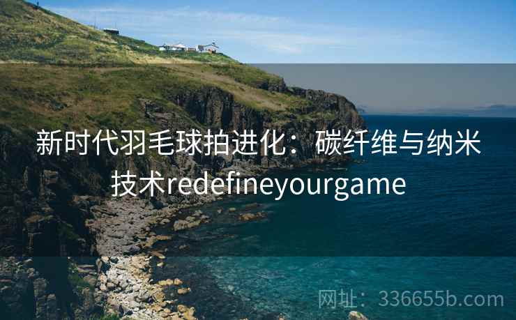 新时代羽毛球拍进化：碳纤维与纳米技术redefineyourgame