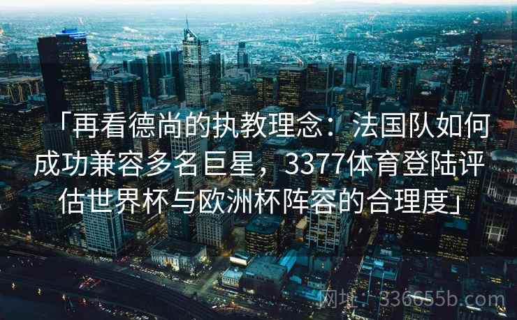 「再看德尚的执教理念：法国队如何成功兼容多名巨星，3377体育登陆评估世界杯与欧洲杯阵容的合理度」