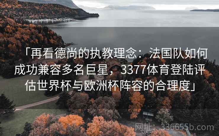 「再看德尚的执教理念：法国队如何成功兼容多名巨星，3377体育登陆评估世界杯与欧洲杯阵容的合理度」