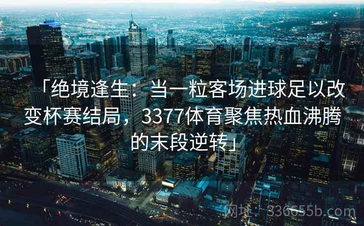 「绝境逢生：当一粒客场进球足以改变杯赛结局，3377体育聚焦热血沸腾的末段逆转」