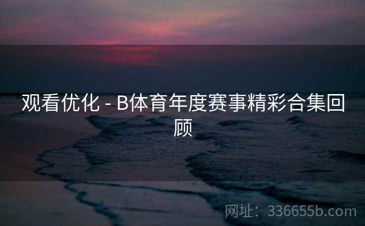 观看优化 - B体育年度赛事精彩合集回顾