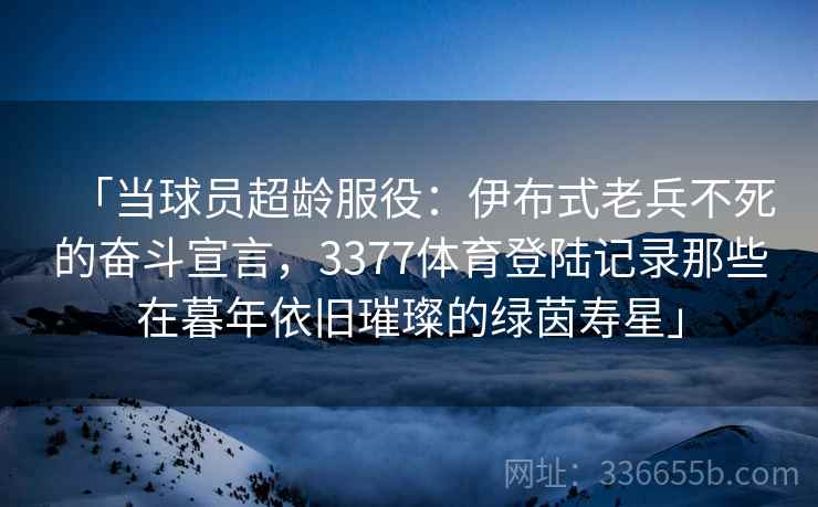 「当球员超龄服役：伊布式老兵不死的奋斗宣言，3377体育登陆记录那些在暮年依旧璀璨的绿茵寿星」