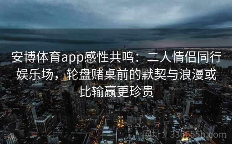 安博体育app感性共鸣：二人情侣同行娱乐场，轮盘赌桌前的默契与浪漫或比输赢更珍贵
