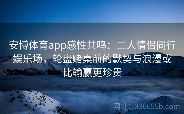 安博体育app感性共鸣：二人情侣同行娱乐场，轮盘赌桌前的默契与浪漫或比输赢更珍贵