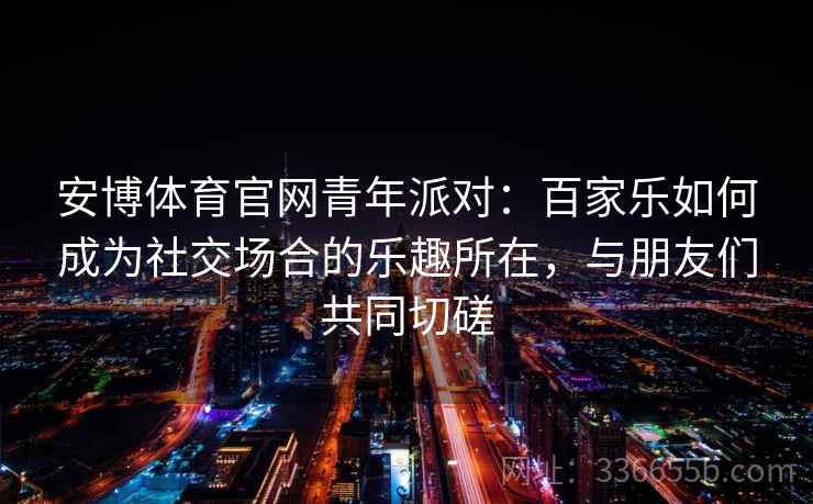 安博体育官网青年派对：百家乐如何成为社交场合的乐趣所在，与朋友们共同切磋