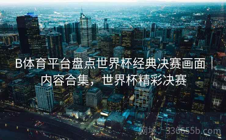 B体育平台盘点世界杯经典决赛画面｜内容合集，世界杯精彩决赛